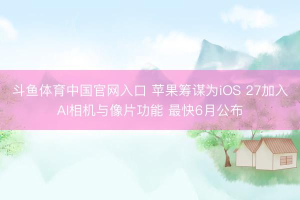 斗鱼体育中国官网入口 苹果筹谋为iOS 27加入AI相机与像片功能 最快6月公布
