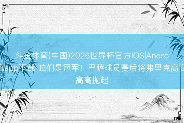 斗鱼体育(中国)2026世界杯官方IOS|Android手机app下载 咱们是冠军!巴萨球员赛后将弗里克高高抛起