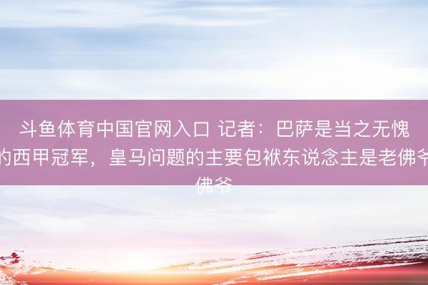 斗鱼体育中国官网入口 记者：巴萨是当之无愧的西甲冠军，皇马问题的主要包袱东说念主是老佛爷