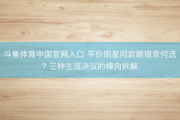 斗鱼体育中国官网入口 平价明星同款眼镜奈何选? 三种主流决议的横向拆解