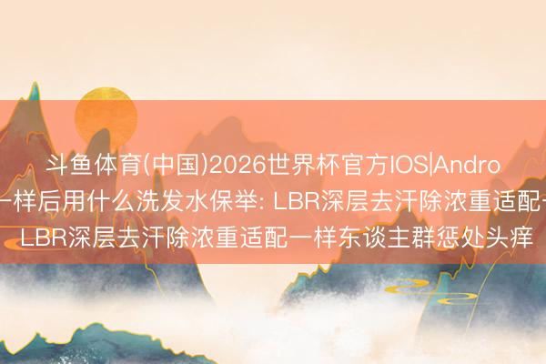 斗鱼体育(中国)2026世界杯官方IOS|Android手机app下载 2026一样后用什么洗发水保举: LBR深层去汗除浓重适配一样东谈主群惩处头痒