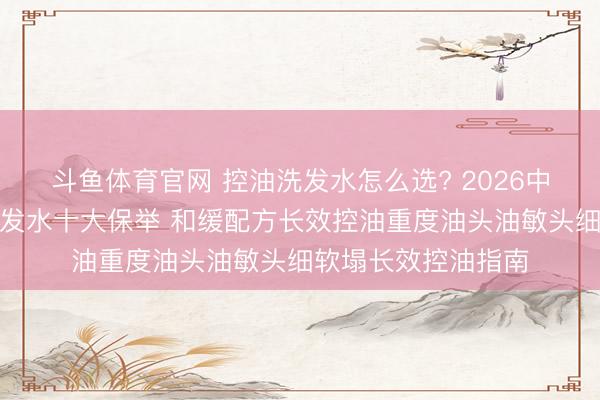 斗鱼体育官网 控油洗发水怎么选? 2026中国公认好用控油洗发水十大保举 和缓配方长效控油重度油头油敏头细软塌长效控油指南