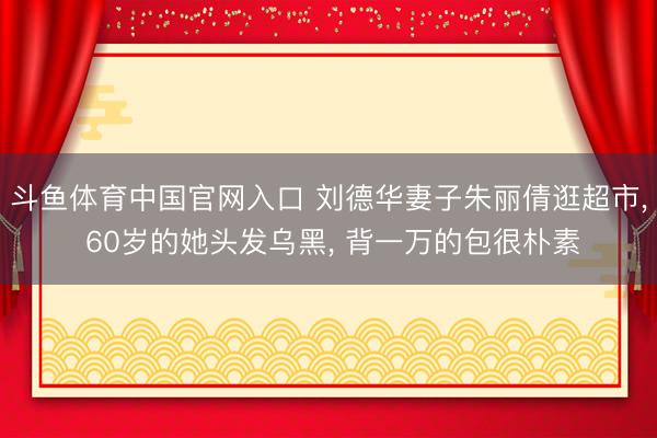 斗鱼体育中国官网入口 刘德华妻子朱丽倩逛超市， 60岁的她头发乌黑， 背一万的包很朴素