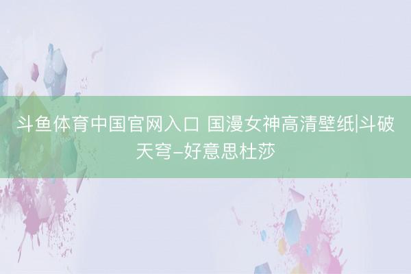 斗鱼体育中国官网入口 国漫女神高清壁纸|斗破天穹-好意思杜莎