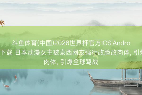 斗鱼体育(中国)2026世界杯官方IOS|Android手机app下载 日本动漫女主被泰西网友强行改脸改肉体, 引爆全球骂战