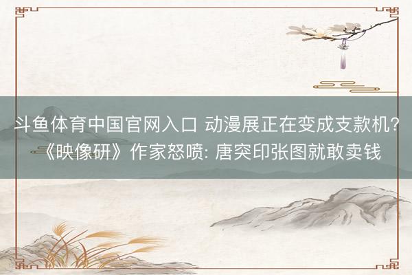 斗鱼体育中国官网入口 动漫展正在变成支款机? 《映像研》作家怒喷: 唐突印张图就敢卖钱