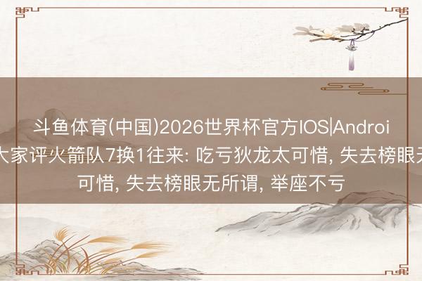 斗鱼体育(中国)2026世界杯官方IOS|Android手机app下载 大家评火箭队7换1往来: 吃亏狄龙太可惜, 失去榜眼无所谓, 举座不亏