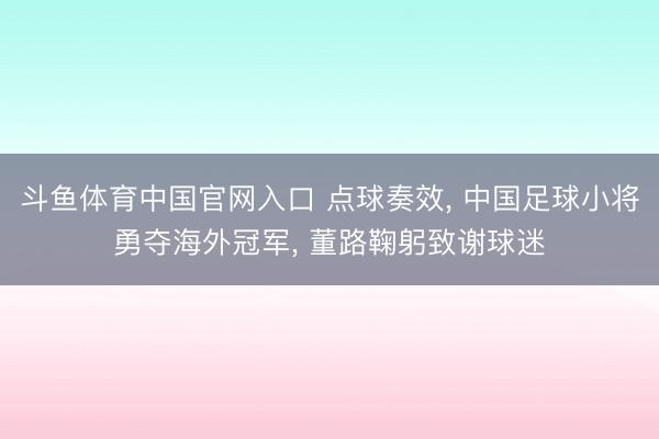 斗鱼体育中国官网入口 点球奏效， 中国足球小将勇夺海外冠军， 董路鞠躬致谢球迷