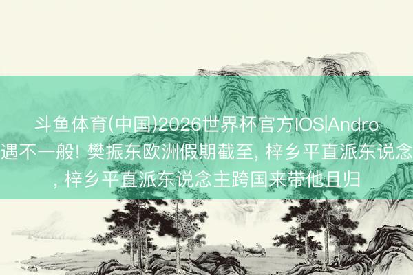 斗鱼体育(中国)2026世界杯官方IOS|Android手机app下载 待遇不一般! 樊振东欧洲假期截至, 梓乡平直派东说念主跨国来带他且归