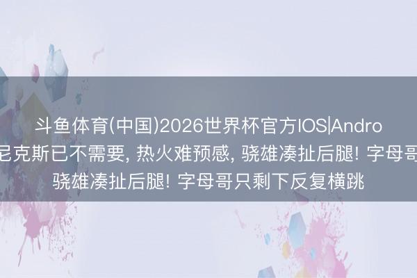 斗鱼体育(中国)2026世界杯官方IOS|Android手机app下载 尼克斯已不需要, 热火难预感, 骁雄凑扯后腿! 字母哥只剩下反复横跳