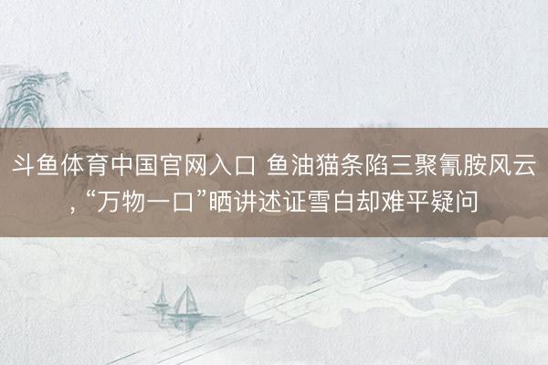 斗鱼体育中国官网入口 鱼油猫条陷三聚氰胺风云， “万物一口”晒讲述证雪白却难平疑问