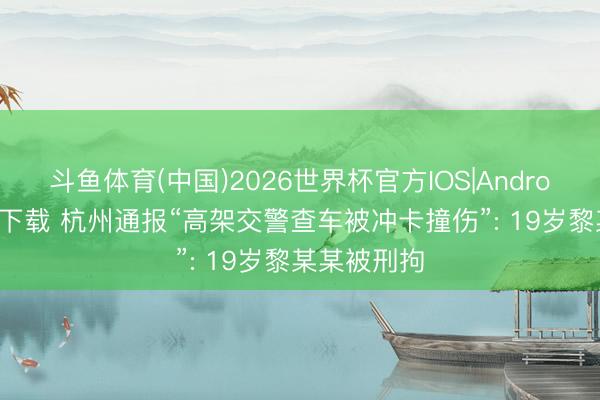 斗鱼体育(中国)2026世界杯官方IOS|Android手机app下载 杭州通报“高架交警查车被冲卡撞伤”: 19岁黎某某被刑拘