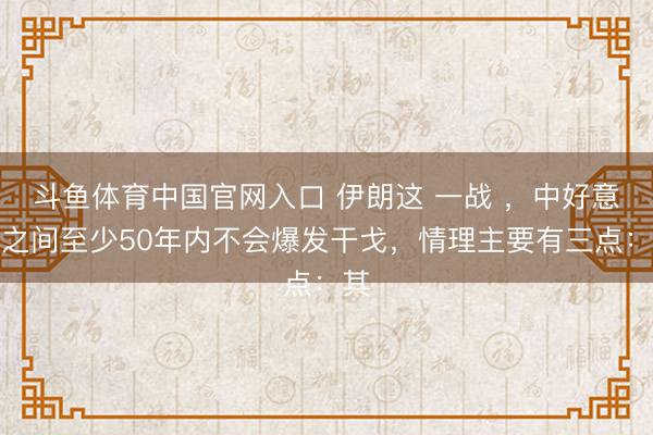 斗鱼体育中国官网入口 伊朗这 一战 ,中好意思之间至少50年内不会爆发干戈,情理主要有三点:其