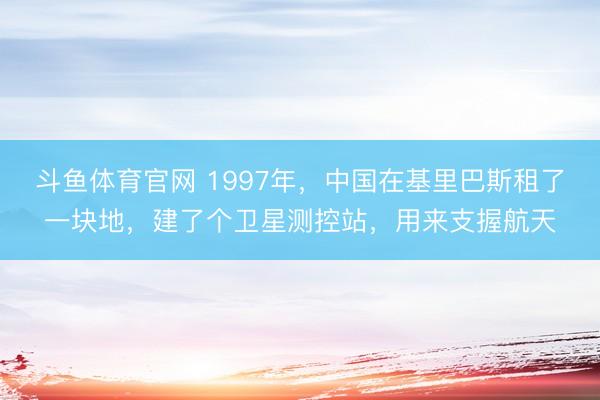 斗鱼体育官网 1997年,中国在基里巴斯租了一块地,建了个卫星测控站,用来支握航天