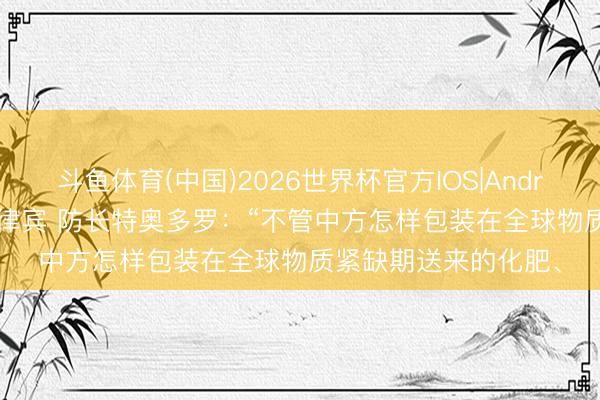 斗鱼体育(中国)2026世界杯官方IOS|Android手机app下载 菲律宾 防长特奥多罗：“不管中方怎样包装在全球物质紧缺期送来的化肥、