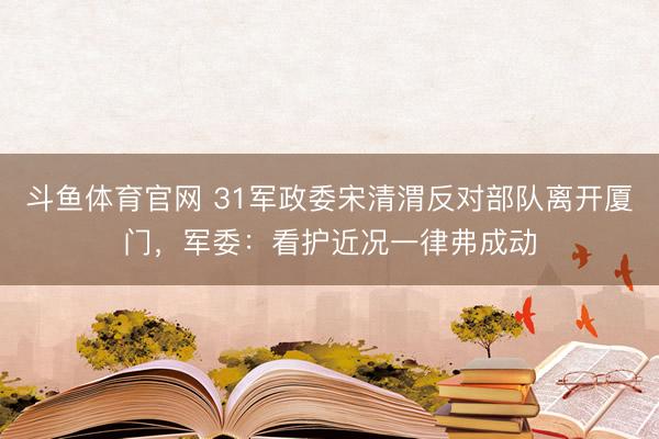 斗鱼体育官网 31军政委宋清渭反对部队离开厦门,军委:看护近况一律弗成动