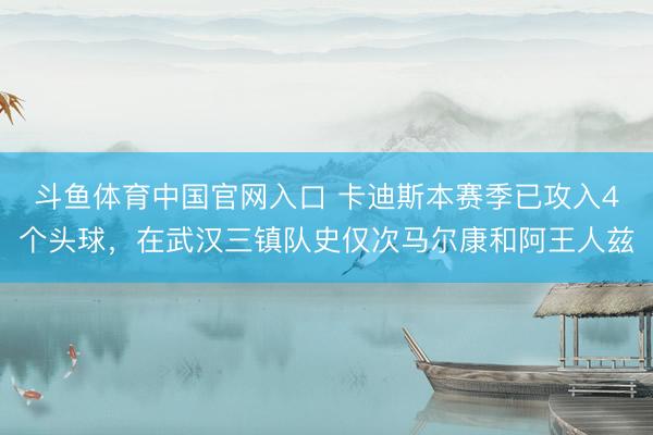 斗鱼体育中国官网入口 卡迪斯本赛季已攻入4个头球,在武汉三镇队史仅次马尔康和阿王人兹