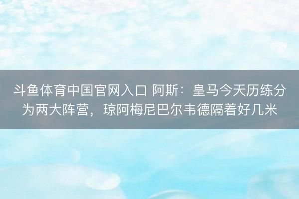 斗鱼体育中国官网入口 阿斯:皇马今天历练分为两大阵营,琼阿梅尼巴尔韦德隔着好几米