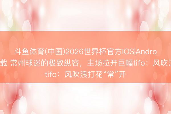 斗鱼体育(中国)2026世界杯官方IOS|Android手机app下载 常州球迷的极致纵容,主场拉开巨幅tifo:风吹浪打花“常”开