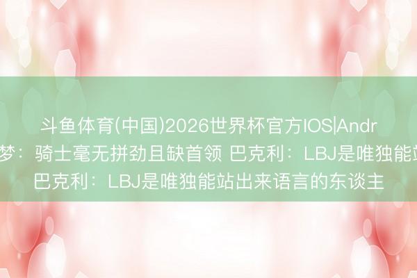 斗鱼体育(中国)2026世界杯官方IOS|Android手机app下载 追梦：骑士毫无拼劲且缺首领 巴克利：LBJ是唯独能站出来语言的东谈主