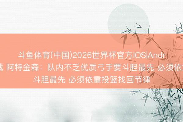 斗鱼体育(中国)2026世界杯官方IOS|Android手机app下载 阿特金森：队内不乏优质弓手要斗胆最先 必须依靠投篮找回节律
