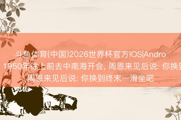 斗鱼体育(中国)2026世界杯官方IOS|Android手机app下载 1950年徐上前去中南海开会, 周恩来见后说: 你换到终末一滑坐吧