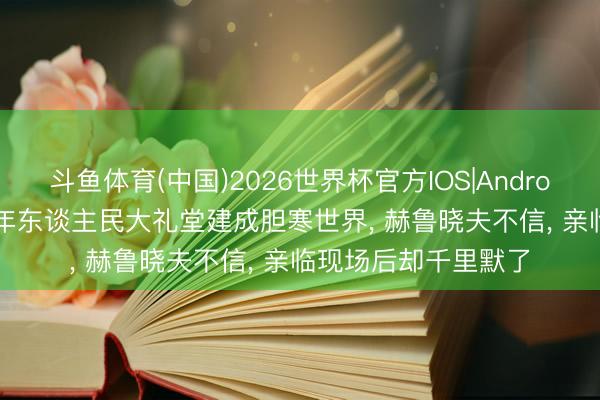 斗鱼体育(中国)2026世界杯官方IOS|Android手机app下载 59年东谈主民大礼堂建成胆寒世界, 赫鲁晓夫不信, 亲临现场后却千里默了