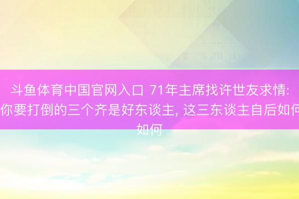 斗鱼体育中国官网入口 71年主席找许世友求情: 你要打倒的三个齐是好东谈主, 这三东谈主自后如何