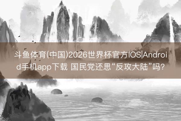 斗鱼体育(中国)2026世界杯官方IOS|Android手机app下载 国民党还思“反攻大陆”吗?