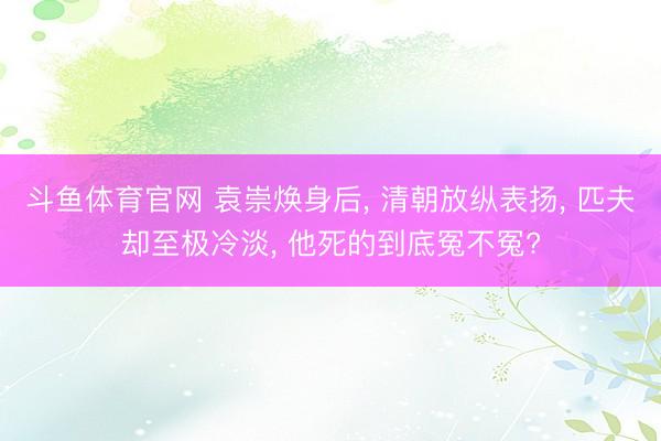 斗鱼体育官网 袁崇焕身后, 清朝放纵表扬, 匹夫却至极冷淡, 他死的到底冤不冤?
