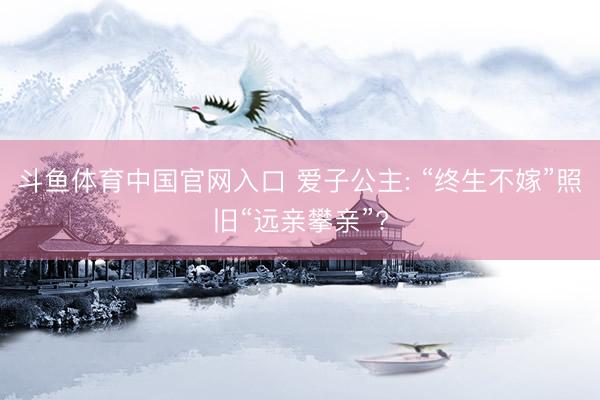 斗鱼体育中国官网入口 爱子公主: “终生不嫁”照旧“远亲攀亲”?