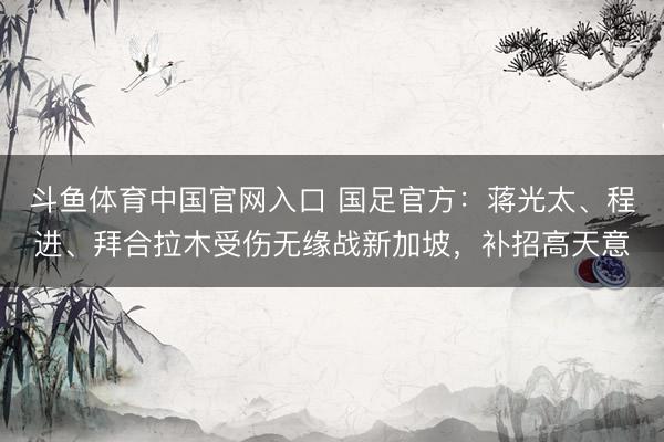 斗鱼体育中国官网入口 国足官方：蒋光太、程进、拜合拉木受伤无缘战新加坡，补招高天意