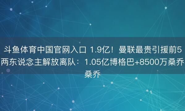 斗鱼体育中国官网入口 1.9亿！曼联最贵引援前5两东说念主解放离队：1.05亿博格巴+8500万桑乔