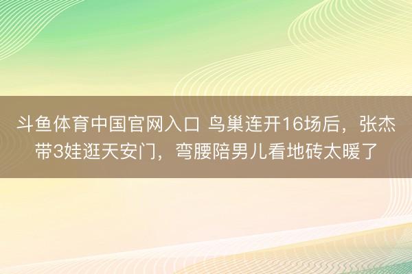 斗鱼体育中国官网入口 鸟巢连开16场后，张杰带3娃逛天安门，弯腰陪男儿看地砖太暖了