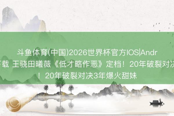 斗鱼体育(中国)2026世界杯官方IOS|Android手机app下载 王骁田曦薇《低才略作恶》定档！20年破裂对决3年爆火甜妹