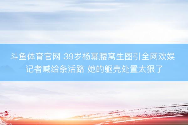 斗鱼体育官网 39岁杨幂腰窝生图引全网欢娱 记者喊给条活路 她的躯壳处置太狠了