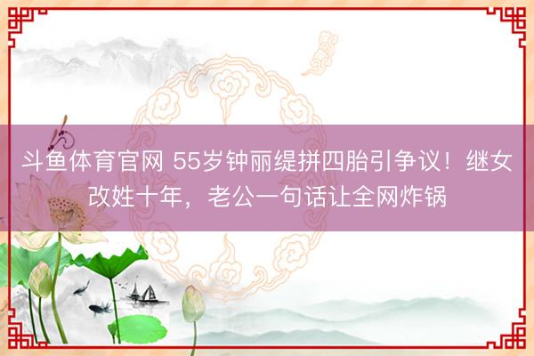 斗鱼体育官网 55岁钟丽缇拼四胎引争议！继女改姓十年，老公一句话让全网炸锅