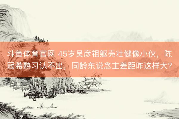 斗鱼体育官网 45岁吴彦祖躯壳壮健像小伙，陈冠希熟习认不出，同龄东说念主差距咋这样大？