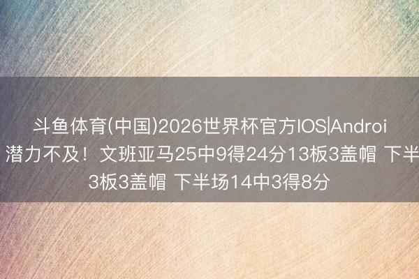 斗鱼体育(中国)2026世界杯官方IOS|Android手机app下载 潜力不及！文班亚马25中9得24分13板3盖帽 下半场14中3得8分