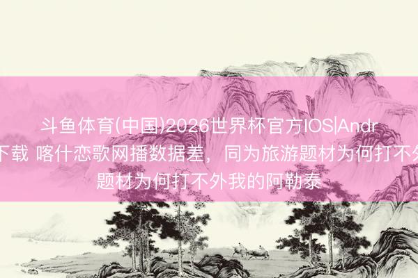 斗鱼体育(中国)2026世界杯官方IOS|Android手机app下载 喀什恋歌网播数据差，同为旅游题材为何打不外我的阿勒泰