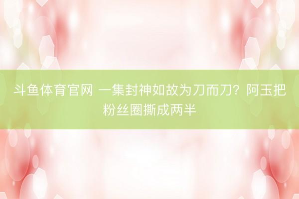 斗鱼体育官网 一集封神如故为刀而刀？阿玉把粉丝圈撕成两半