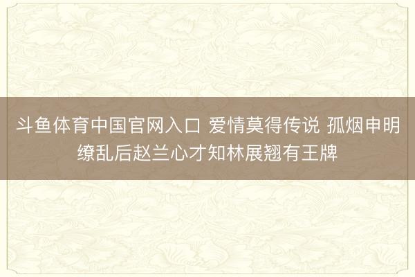 斗鱼体育中国官网入口 爱情莫得传说 孤烟申明缭乱后赵兰心才知林展翘有王牌