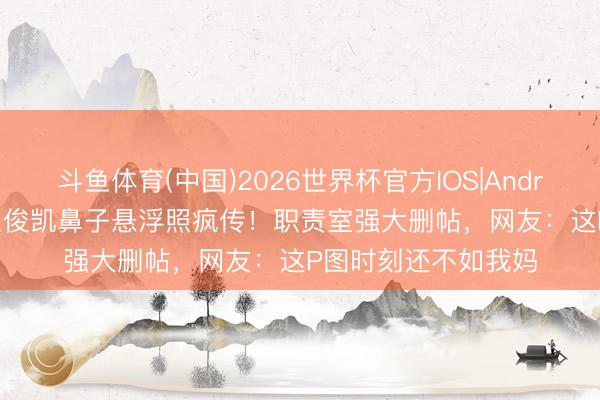 斗鱼体育(中国)2026世界杯官方IOS|Android手机app下载 王俊凯鼻子悬浮照疯传!职责室强大删帖,网友:这P图时刻还不如我妈