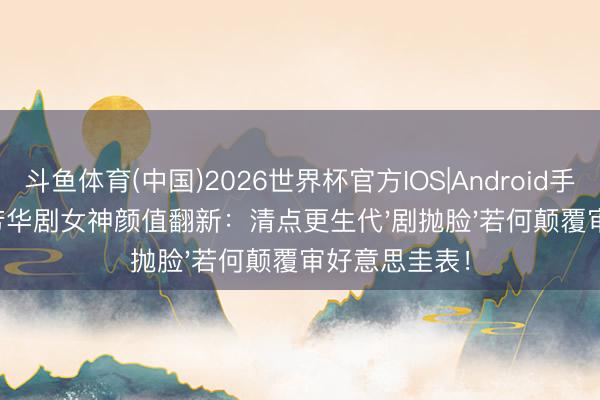 斗鱼体育(中国)2026世界杯官方IOS|Android手机app下载 芳华剧女神颜值翻新：清点更生代'剧抛脸'若何颠覆审好意思圭表！