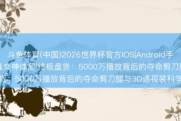 斗鱼体育(中国)2026世界杯官方IOS|Android手机app下载 舞台女神'真女神体质'终极盘货：5000万播放背后的夺命剪刀腿与3D透视装科学真相