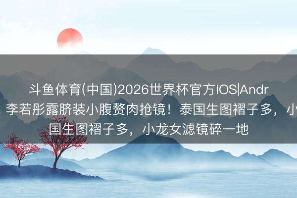 斗鱼体育(中国)2026世界杯官方IOS|Android手机app下载 李若彤露脐装小腹赘肉抢镜!泰国生图褶子多,小龙女滤镜碎一地