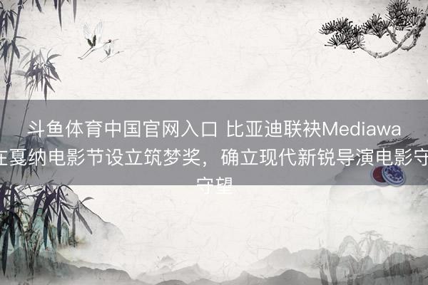 斗鱼体育中国官网入口 比亚迪联袂Mediawan在戛纳电影节设立筑梦奖，确立现代新锐导演电影守望