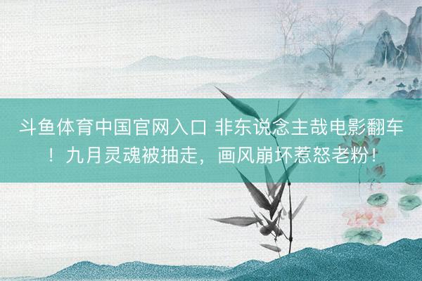 斗鱼体育中国官网入口 非东说念主哉电影翻车！九月灵魂被抽走，画风崩坏惹怒老粉！