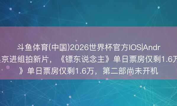 斗鱼体育(中国)2026世界杯官方IOS|Android手机app下载 吴京进组拍新片，《镖东说念主》单日票房仅剩1.6万，第二部尚未开机