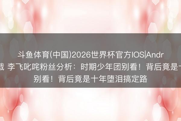 斗鱼体育(中国)2026世界杯官方IOS|Android手机app下载 李飞叱咤粉丝分析：时期少年团别看！背后竟是十年堕泪搞定路
